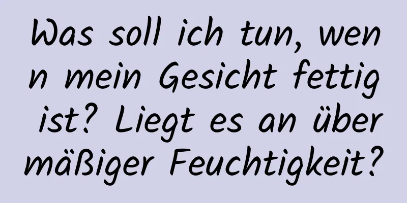 Was soll ich tun, wenn mein Gesicht fettig ist? Liegt es an übermäßiger Feuchtigkeit?