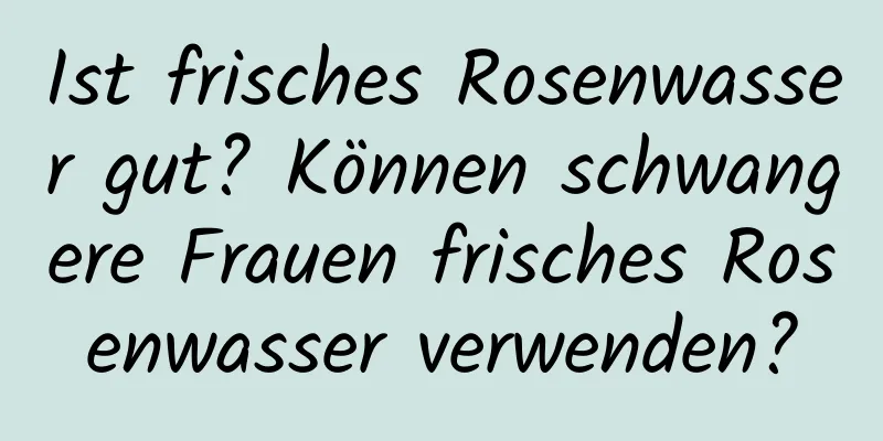 Ist frisches Rosenwasser gut? Können schwangere Frauen frisches Rosenwasser verwenden?