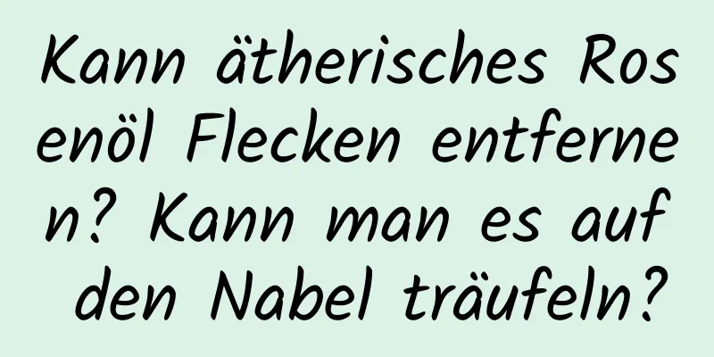 Kann ätherisches Rosenöl Flecken entfernen? Kann man es auf den Nabel träufeln?