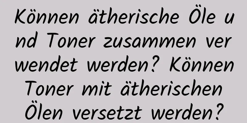 Können ätherische Öle und Toner zusammen verwendet werden? Können Toner mit ätherischen Ölen versetzt werden?