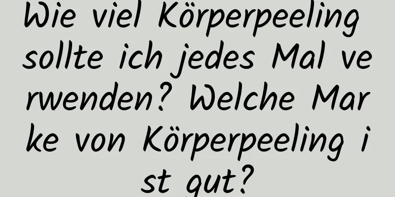 Wie viel Körperpeeling sollte ich jedes Mal verwenden? Welche Marke von Körperpeeling ist gut?