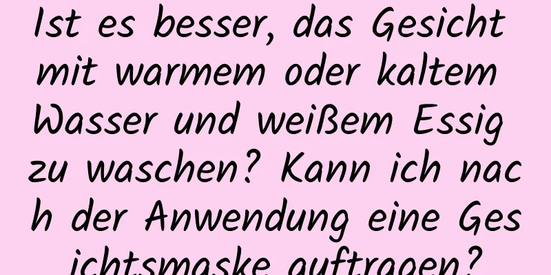 Ist es besser, das Gesicht mit warmem oder kaltem Wasser und weißem Essig zu waschen? Kann ich nach der Anwendung eine Gesichtsmaske auftragen?
