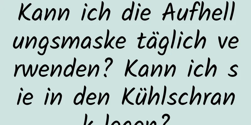 Kann ich die Aufhellungsmaske täglich verwenden? Kann ich sie in den Kühlschrank legen?