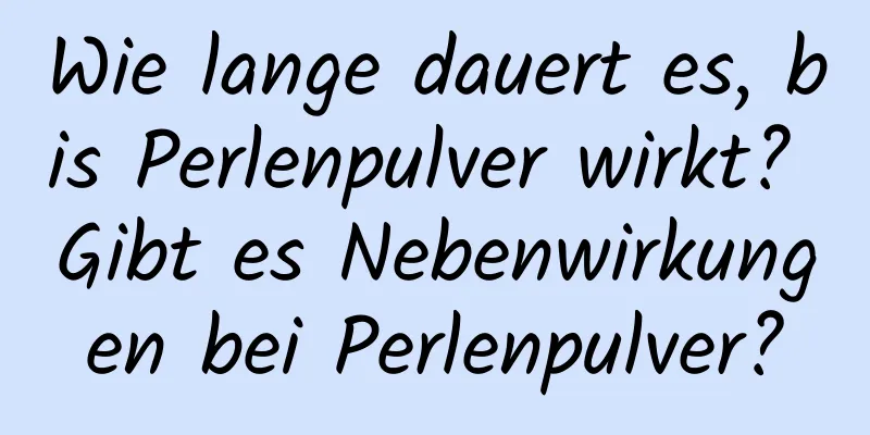 Wie lange dauert es, bis Perlenpulver wirkt? Gibt es Nebenwirkungen bei Perlenpulver?