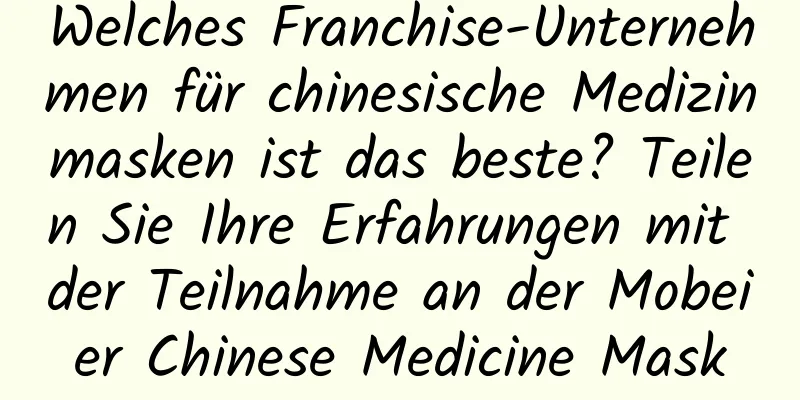 Welches Franchise-Unternehmen für chinesische Medizinmasken ist das beste? Teilen Sie Ihre Erfahrungen mit der Teilnahme an der Mobeier Chinese Medicine Mask