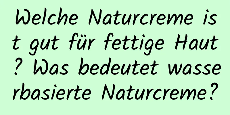 Welche Naturcreme ist gut für fettige Haut? Was bedeutet wasserbasierte Naturcreme?