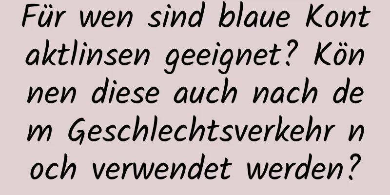 Für wen sind blaue Kontaktlinsen geeignet? Können diese auch nach dem Geschlechtsverkehr noch verwendet werden?
