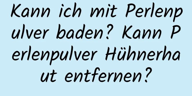 Kann ich mit Perlenpulver baden? Kann Perlenpulver Hühnerhaut entfernen?