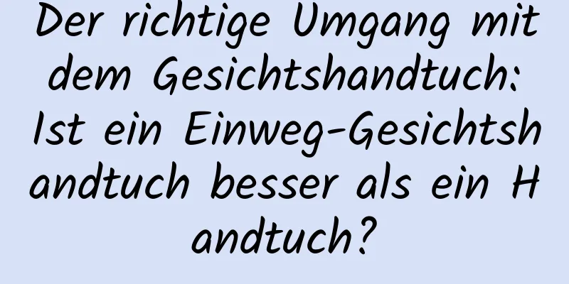 Der richtige Umgang mit dem Gesichtshandtuch: Ist ein Einweg-Gesichtshandtuch besser als ein Handtuch?