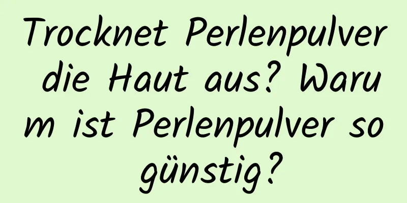 Trocknet Perlenpulver die Haut aus? Warum ist Perlenpulver so günstig?