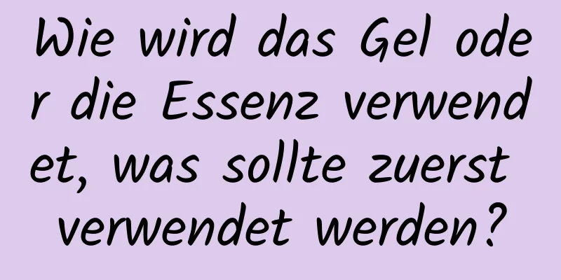 Wie wird das Gel oder die Essenz verwendet, was sollte zuerst verwendet werden?