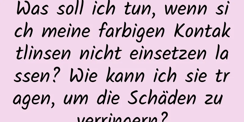 Was soll ich tun, wenn sich meine farbigen Kontaktlinsen nicht einsetzen lassen? Wie kann ich sie tragen, um die Schäden zu verringern?