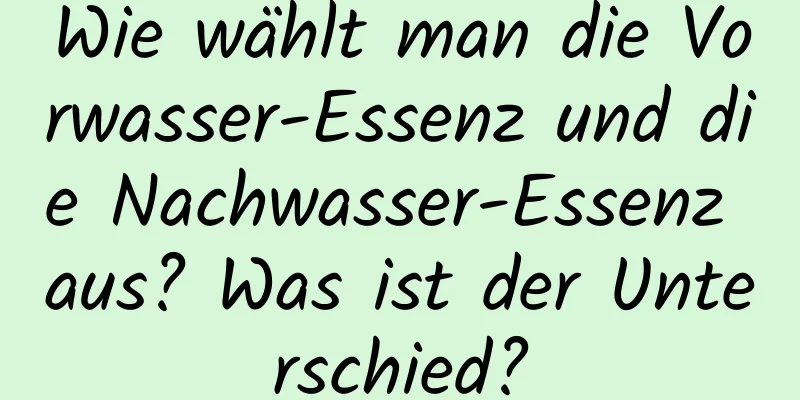 Wie wählt man die Vorwasser-Essenz und die Nachwasser-Essenz aus? Was ist der Unterschied?