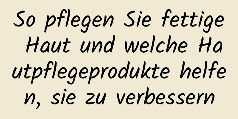 So pflegen Sie fettige Haut und welche Hautpflegeprodukte helfen, sie zu verbessern