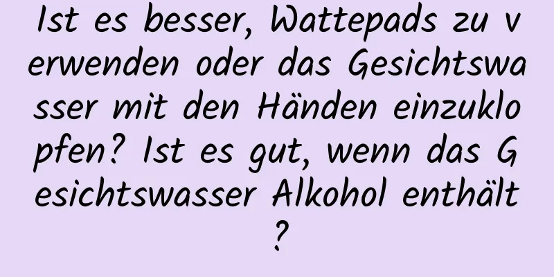 Ist es besser, Wattepads zu verwenden oder das Gesichtswasser mit den Händen einzuklopfen? Ist es gut, wenn das Gesichtswasser Alkohol enthält?