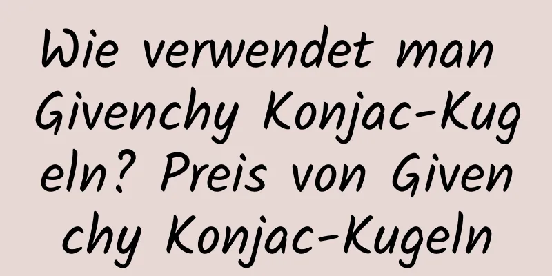 Wie verwendet man Givenchy Konjac-Kugeln? Preis von Givenchy Konjac-Kugeln