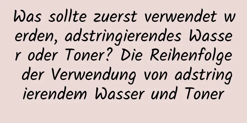 Was sollte zuerst verwendet werden, adstringierendes Wasser oder Toner? Die Reihenfolge der Verwendung von adstringierendem Wasser und Toner