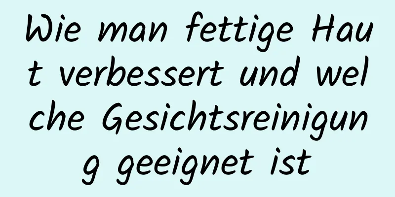 Wie man fettige Haut verbessert und welche Gesichtsreinigung geeignet ist