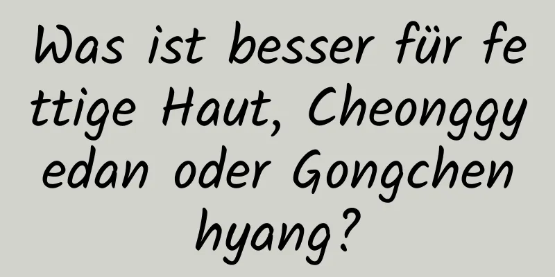 Was ist besser für fettige Haut, Cheonggyedan ​​oder Gongchenhyang?