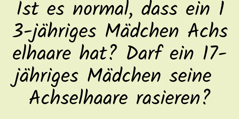 Ist es normal, dass ein 13-jähriges Mädchen Achselhaare hat? Darf ein 17-jähriges Mädchen seine Achselhaare rasieren?