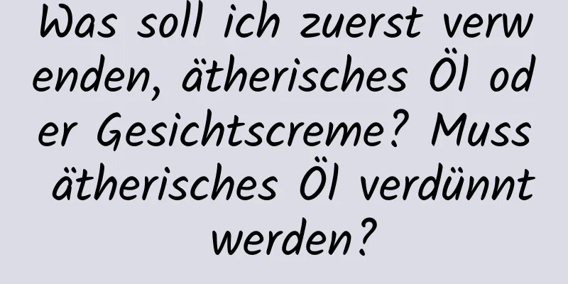 Was soll ich zuerst verwenden, ätherisches Öl oder Gesichtscreme? Muss ätherisches Öl verdünnt werden?