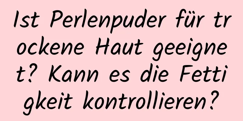 Ist Perlenpuder für trockene Haut geeignet? Kann es die Fettigkeit kontrollieren?