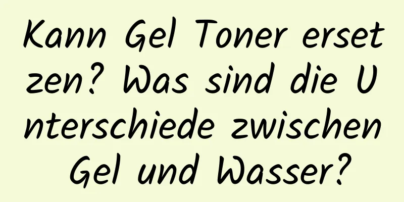 Kann Gel Toner ersetzen? Was sind die Unterschiede zwischen Gel und Wasser?