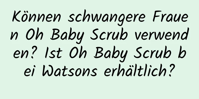 Können schwangere Frauen Oh Baby Scrub verwenden? Ist Oh Baby Scrub bei Watsons erhältlich?