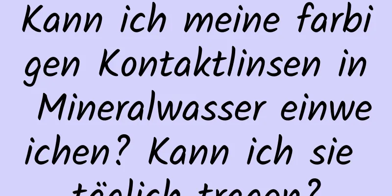 Kann ich meine farbigen Kontaktlinsen in Mineralwasser einweichen? Kann ich sie täglich tragen?