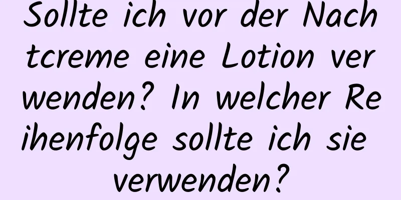 Sollte ich vor der Nachtcreme eine Lotion verwenden? In welcher Reihenfolge sollte ich sie verwenden?