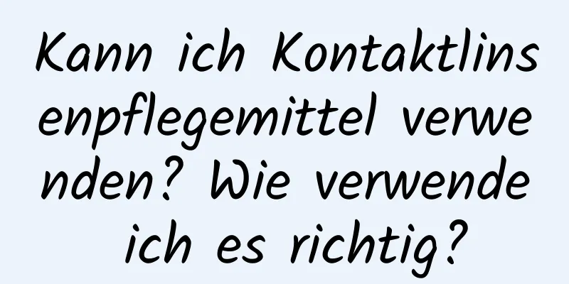 Kann ich Kontaktlinsenpflegemittel verwenden? Wie verwende ich es richtig?