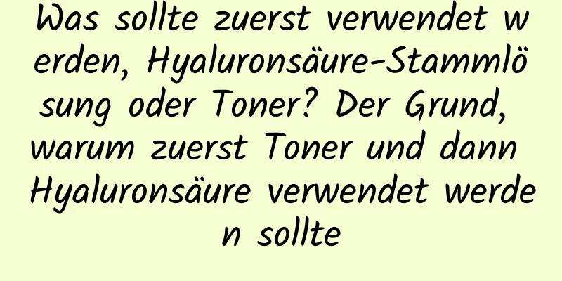 Was sollte zuerst verwendet werden, Hyaluronsäure-Stammlösung oder Toner? Der Grund, warum zuerst Toner und dann Hyaluronsäure verwendet werden sollte