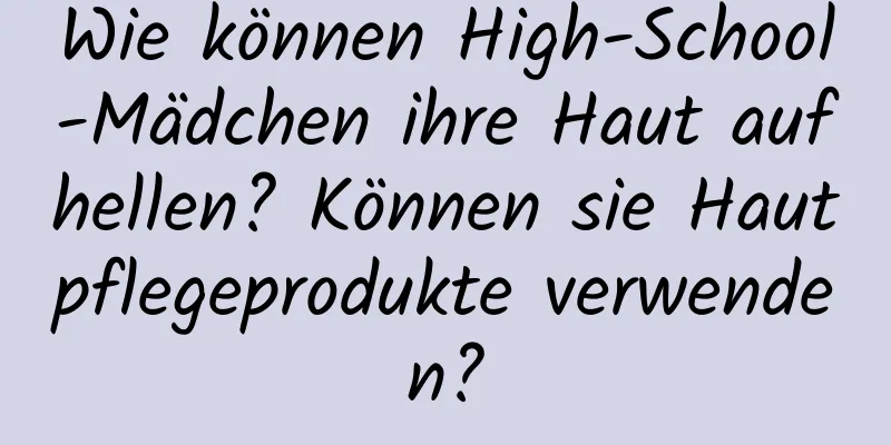 Wie können High-School-Mädchen ihre Haut aufhellen? Können sie Hautpflegeprodukte verwenden?