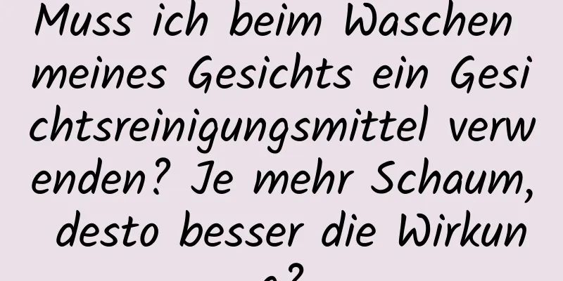 Muss ich beim Waschen meines Gesichts ein Gesichtsreinigungsmittel verwenden? Je mehr Schaum, desto besser die Wirkung?