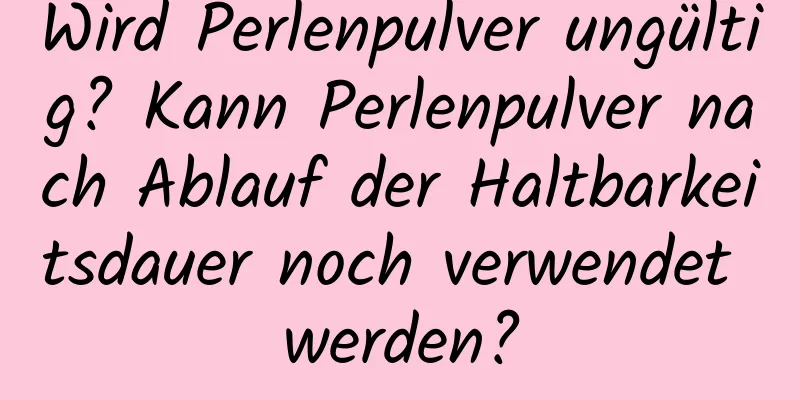 Wird Perlenpulver ungültig? Kann Perlenpulver nach Ablauf der Haltbarkeitsdauer noch verwendet werden?