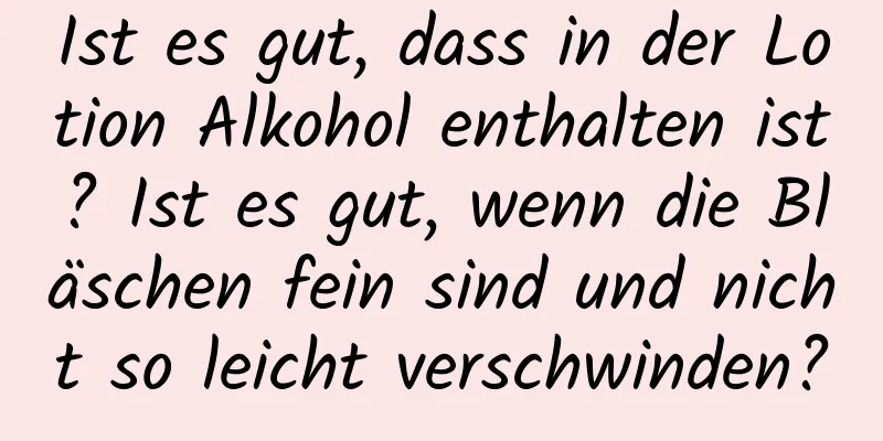 Ist es gut, dass in der Lotion Alkohol enthalten ist? Ist es gut, wenn die Bläschen fein sind und nicht so leicht verschwinden?