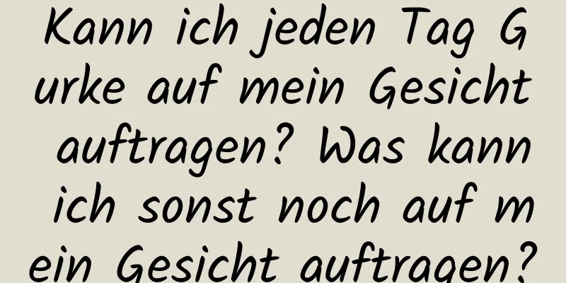 Kann ich jeden Tag Gurke auf mein Gesicht auftragen? Was kann ich sonst noch auf mein Gesicht auftragen?