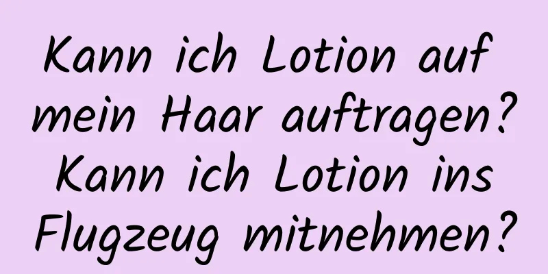 Kann ich Lotion auf mein Haar auftragen? Kann ich Lotion ins Flugzeug mitnehmen?