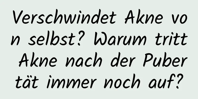 Verschwindet Akne von selbst? Warum tritt Akne nach der Pubertät immer noch auf?