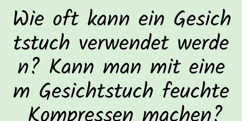 Wie oft kann ein Gesichtstuch verwendet werden? Kann man mit einem Gesichtstuch feuchte Kompressen machen?