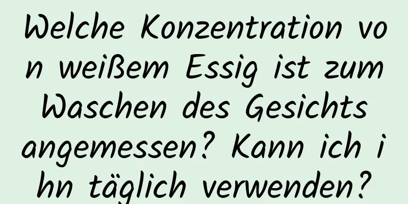 Welche Konzentration von weißem Essig ist zum Waschen des Gesichts angemessen? Kann ich ihn täglich verwenden?