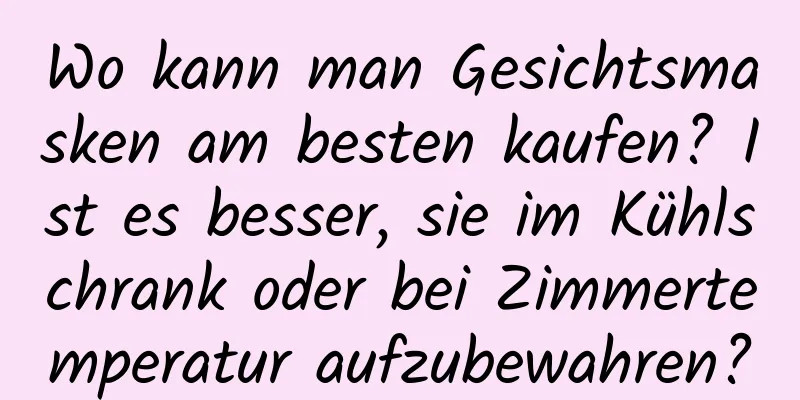 Wo kann man Gesichtsmasken am besten kaufen? Ist es besser, sie im Kühlschrank oder bei Zimmertemperatur aufzubewahren?