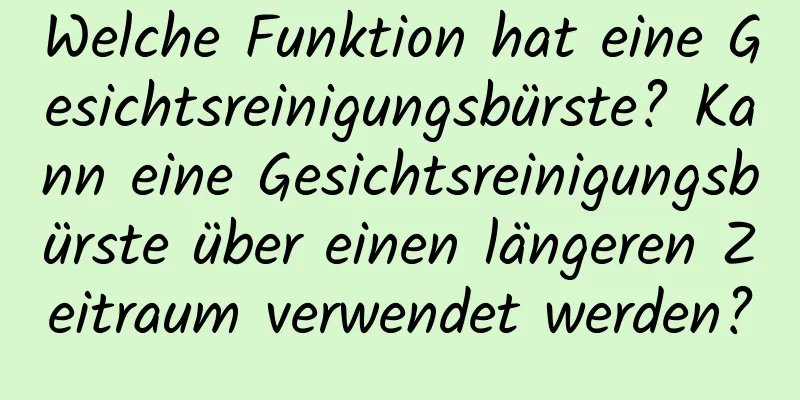 Welche Funktion hat eine Gesichtsreinigungsbürste? Kann eine Gesichtsreinigungsbürste über einen längeren Zeitraum verwendet werden?