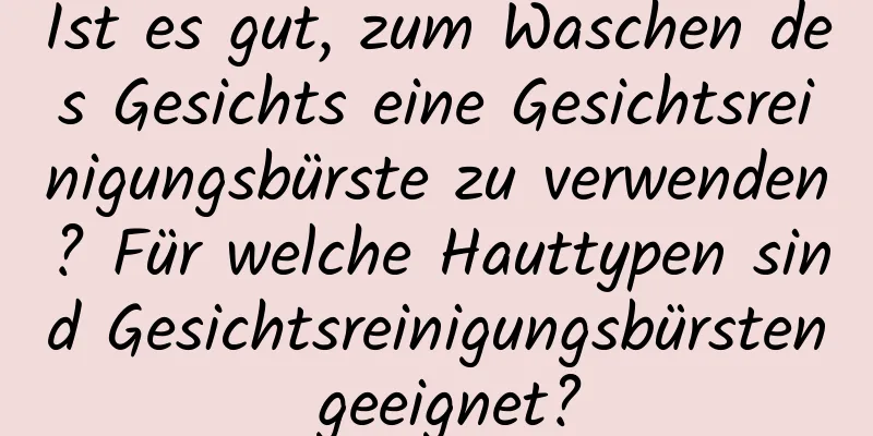 Ist es gut, zum Waschen des Gesichts eine Gesichtsreinigungsbürste zu verwenden? Für welche Hauttypen sind Gesichtsreinigungsbürsten geeignet?