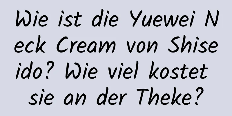 Wie ist die Yuewei Neck Cream von Shiseido? Wie viel kostet sie an der Theke?