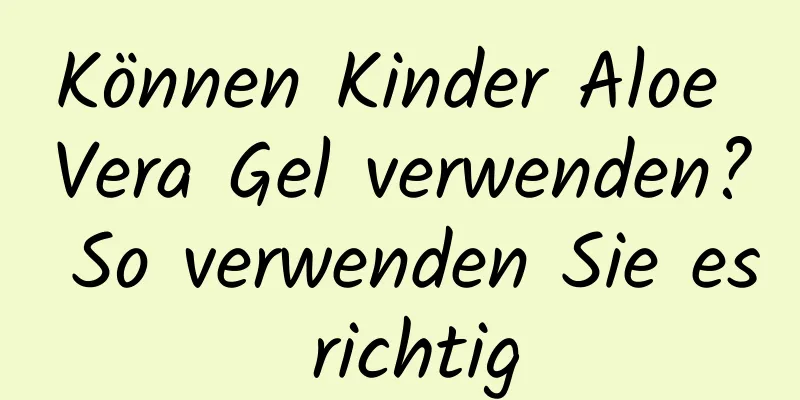 Können Kinder Aloe Vera Gel verwenden? So verwenden Sie es richtig