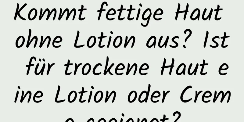 Kommt fettige Haut ohne Lotion aus? Ist für trockene Haut eine Lotion oder Creme geeignet?