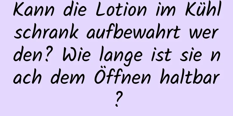 Kann die Lotion im Kühlschrank aufbewahrt werden? Wie lange ist sie nach dem Öffnen haltbar?