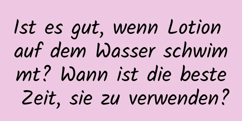 Ist es gut, wenn Lotion auf dem Wasser schwimmt? Wann ist die beste Zeit, sie zu verwenden?