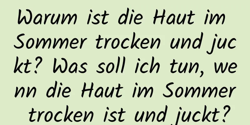 Warum ist die Haut im Sommer trocken und juckt? Was soll ich tun, wenn die Haut im Sommer trocken ist und juckt?
